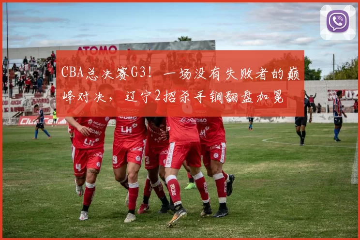 CBA总决赛G3！一场没有失败者的巅峰对决，辽宁2招杀手锏翻盘加冕