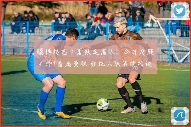 曝博格巴今夏铁定离队！公开质疑主帅+看扁曼联 经纪人取消续约谈判
