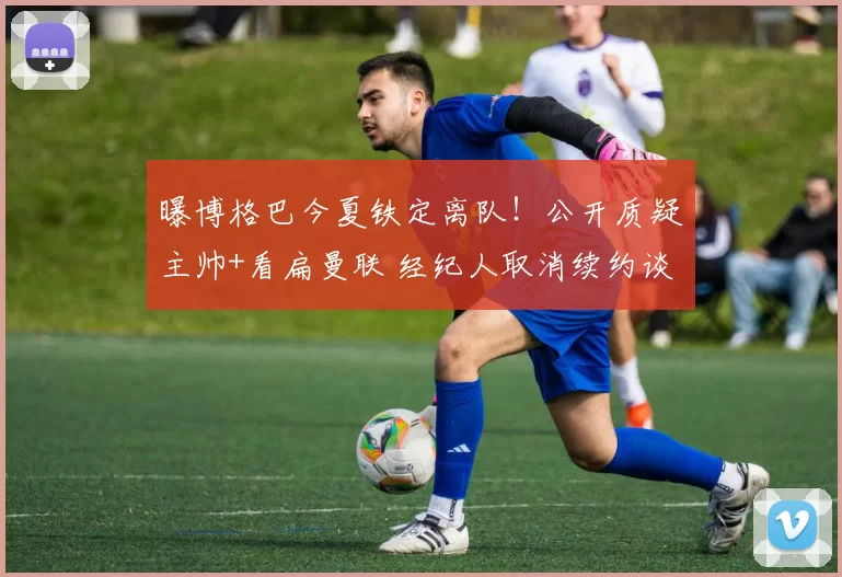 曝博格巴今夏铁定离队！公开质疑主帅+看扁曼联 经纪人取消续约谈判