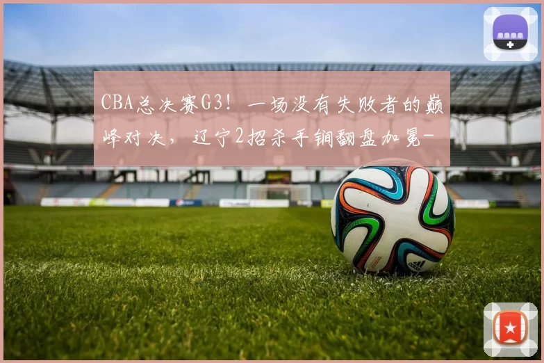 CBA总决赛G3！一场没有失败者的巅峰对决，辽宁2招杀手锏翻盘加冕