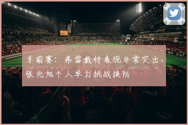 季前赛：弗雷戴特表现非常突出，张兆旭个人单打挑战换防
