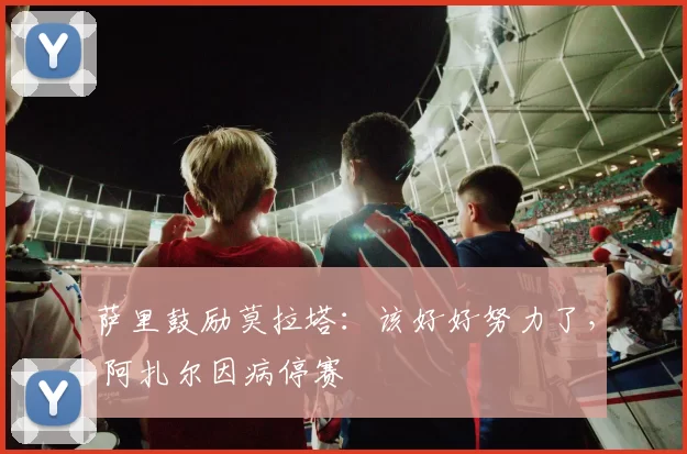 萨里鼓励莫拉塔：该好好努力了， 阿扎尔因病停赛