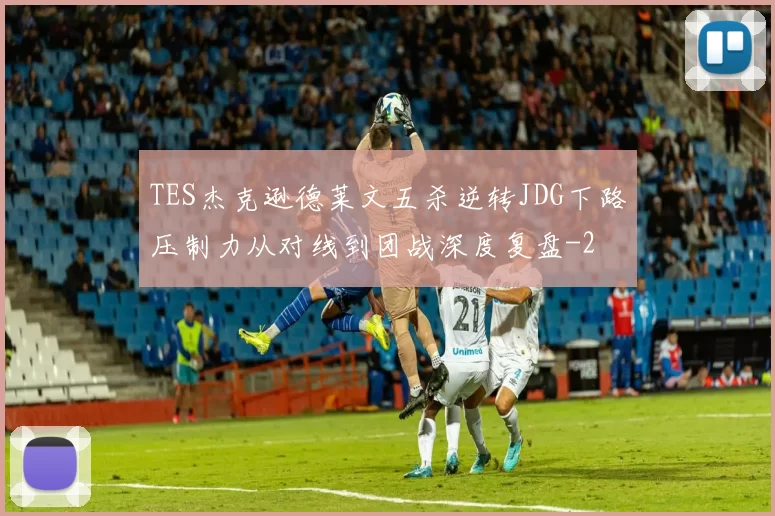 TES杰克逊德莱文五杀逆转JDG下路压制力从对线到团战深度复盘