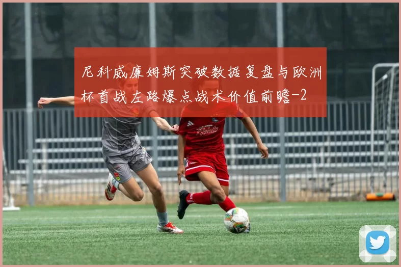 尼科威廉姆斯突破数据复盘与欧洲杯首战左路爆点战术价值前瞻