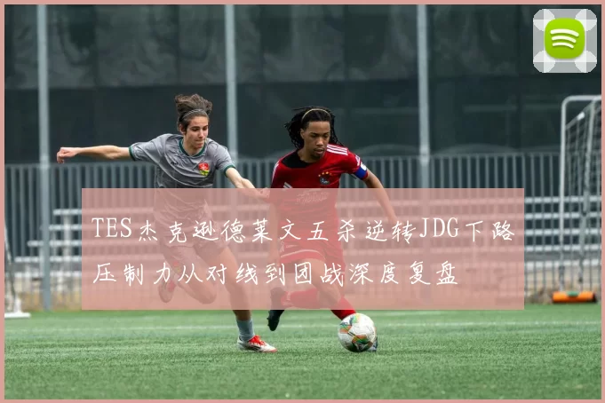 TES杰克逊德莱文五杀逆转JDG下路压制力从对线到团战深度复盘